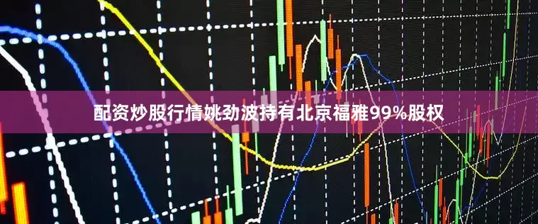 配资炒股行情姚劲波持有北京福雅99%股权