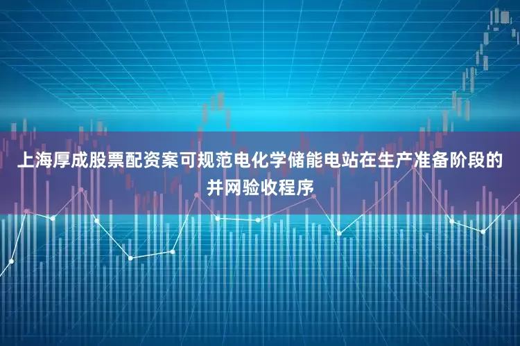 上海厚成股票配资案可规范电化学储能电站在生产准备阶段的并网验收程序