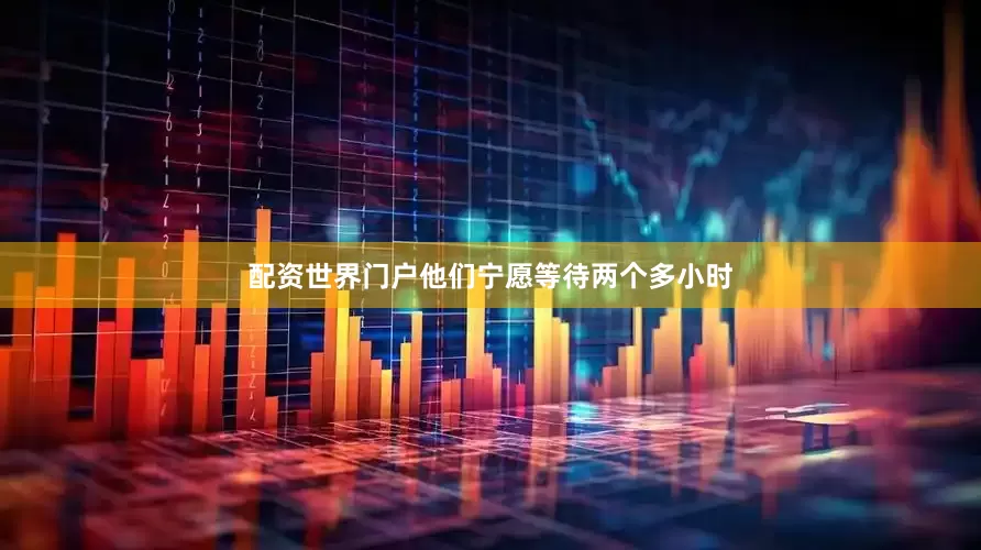 配资世界门户他们宁愿等待两个多小时