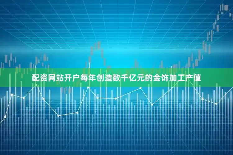 配资网站开户每年创造数千亿元的金饰加工产值