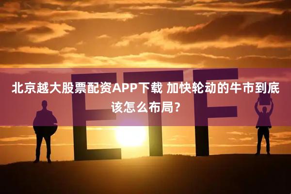 北京越大股票配资APP下载 加快轮动的牛市到底该怎么布局?