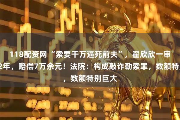 118配资网 “索要千万逼死前夫”,翟欣欣一审被判12年,赔偿7万余元!法院:构成敲诈勒索罪,数额特别巨大