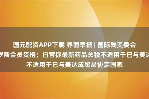 国元配资APP下载 界面早报 | 国际残奥委会决定全面恢复俄罗斯会员资格；白宫称最新药品关税不适用于已与美达成贸易协定国家