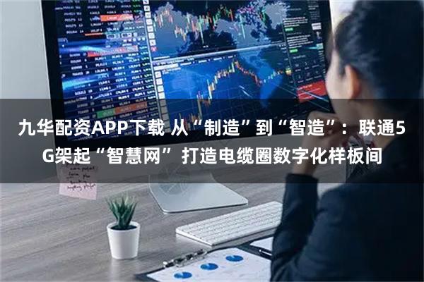 九华配资APP下载 从“制造”到“智造”：联通5G架起“智慧网” 打造电缆圈数字化样板间