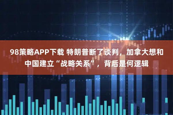 98策略APP下载 特朗普断了谈判，加拿大想和中国建立“战略关系”，背后是何逻辑