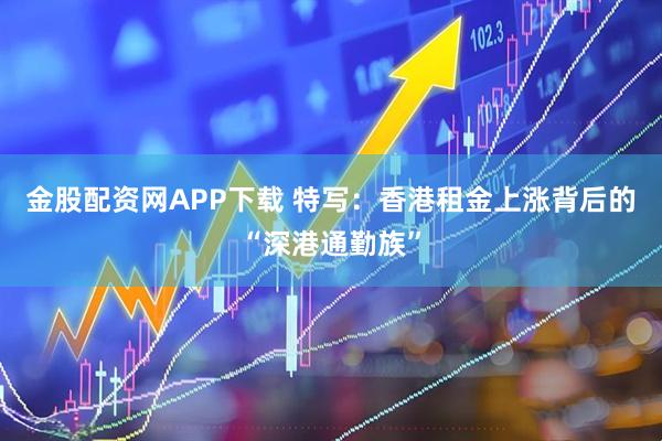 金股配资网APP下载 特写：香港租金上涨背后的“深港通勤族”