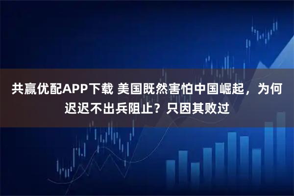 共赢优配APP下载 美国既然害怕中国崛起,为何迟迟不出兵阻止?只因其败过