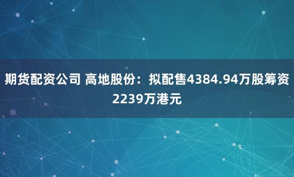 期货配资公司 高地股份:拟配售4384.94万股筹资2239万港元