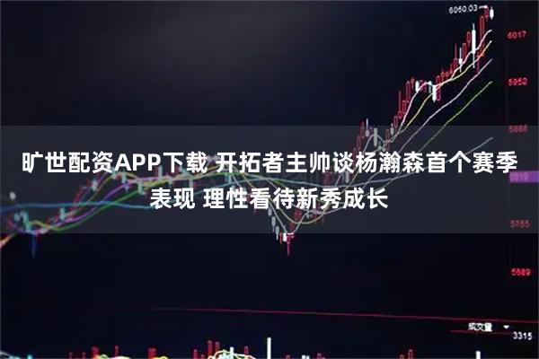 旷世配资APP下载 开拓者主帅谈杨瀚森首个赛季表现 理性看待新秀成长