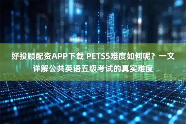 好投顾配资APP下载 PETS5难度如何呢？一文详解公共英语五级考试的真实难度