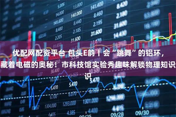 优配网配资平台 包头E韵丨会“跳舞”的铝环，藏着电磁的奥秘！市科技馆实验秀趣味解锁物理知识