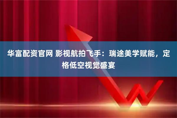 华富配资官网 影视航拍飞手：瑞途美学赋能，定格低空视觉盛宴