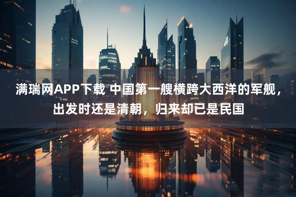 满瑞网APP下载 中国第一艘横跨大西洋的军舰，出发时还是清朝，归来却已是民国