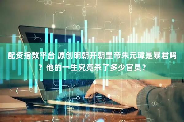 配资指数平台 原创明朝开朝皇帝朱元璋是暴君吗?他的一生究竟杀了多少官员?