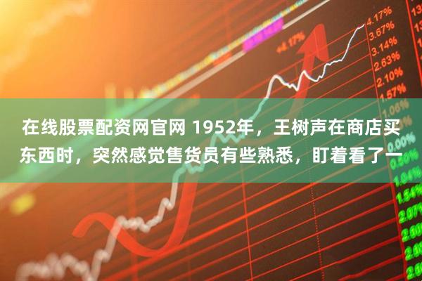在线股票配资网官网 1952年，王树声在商店买东西时，突然感觉售货员有些熟悉，盯着看了一