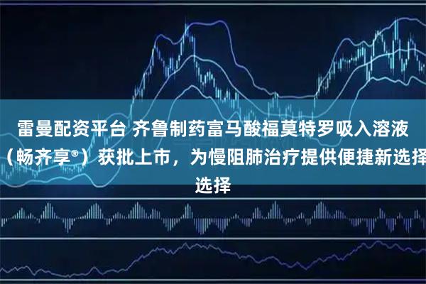 雷曼配资平台 齐鲁制药富马酸福莫特罗吸入溶液（畅齐享®）获批上市，为慢阻肺治疗提供便捷新选择