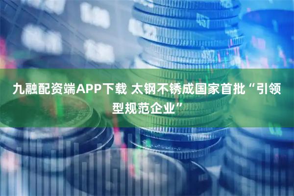 九融配资端APP下载 太钢不锈成国家首批“引领型规范企业”