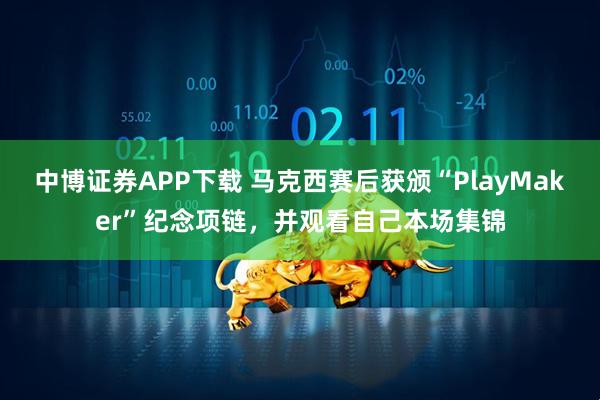 中博证券APP下载 马克西赛后获颁“PlayMaker”纪念项链，并观看自己本场集锦