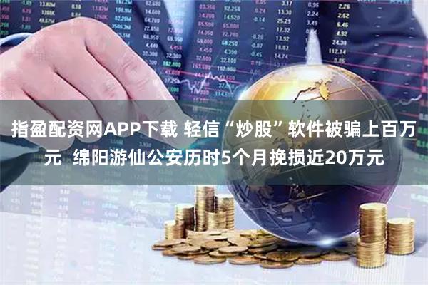 指盈配资网APP下载 轻信“炒股”软件被骗上百万元 绵阳游仙公安历时5个月挽损近20万元