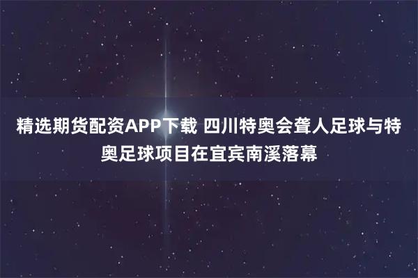 精选期货配资APP下载 四川特奥会聋人足球与特奥足球项目在宜宾南溪落幕